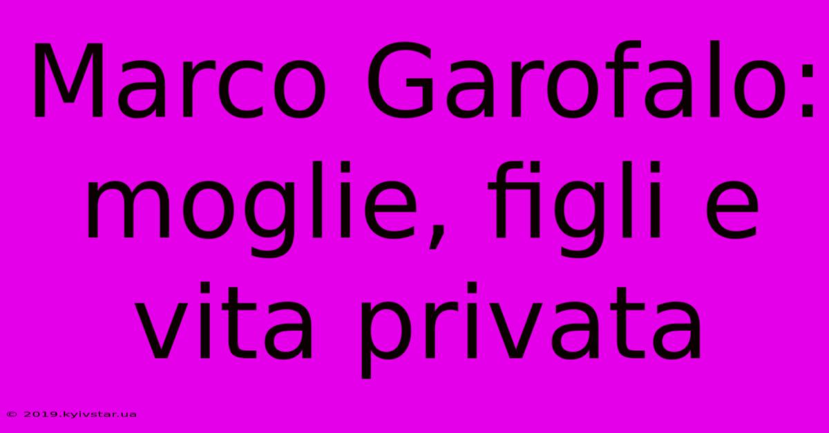 Marco Garofalo: Moglie, Figli E Vita Privata