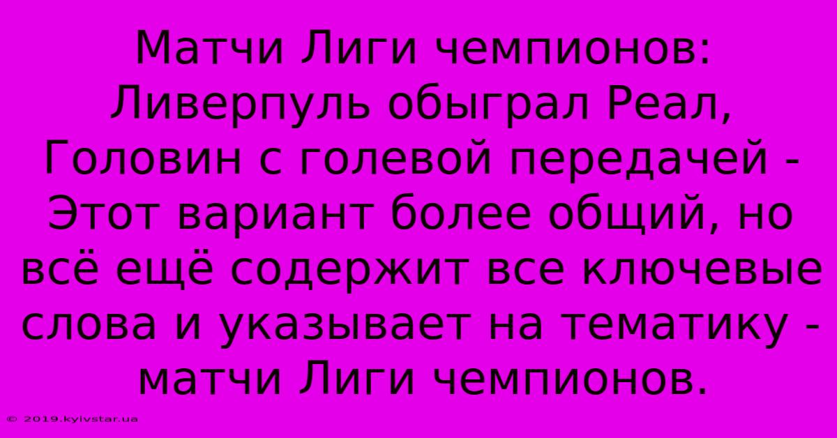 Матчи Лиги Чемпионов:  Ливерпуль Обыграл Реал, Головин С Голевой Передачей -  Этот Вариант Более Общий, Но Всё Ещё Содержит Все Ключевые Слова И Указывает На Тематику - Матчи Лиги Чемпионов.