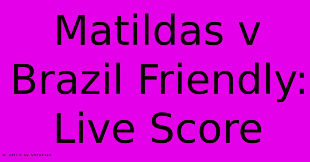 Matildas V Brazil Friendly: Live Score