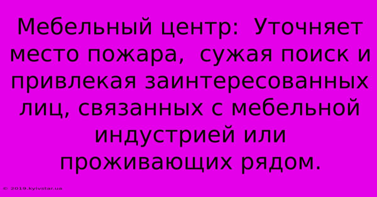 Мебельный Центр:  Уточняет Место Пожара,  Сужая Поиск И Привлекая Заинтересованных Лиц, Связанных С Мебельной Индустрией Или Проживающих Рядом.