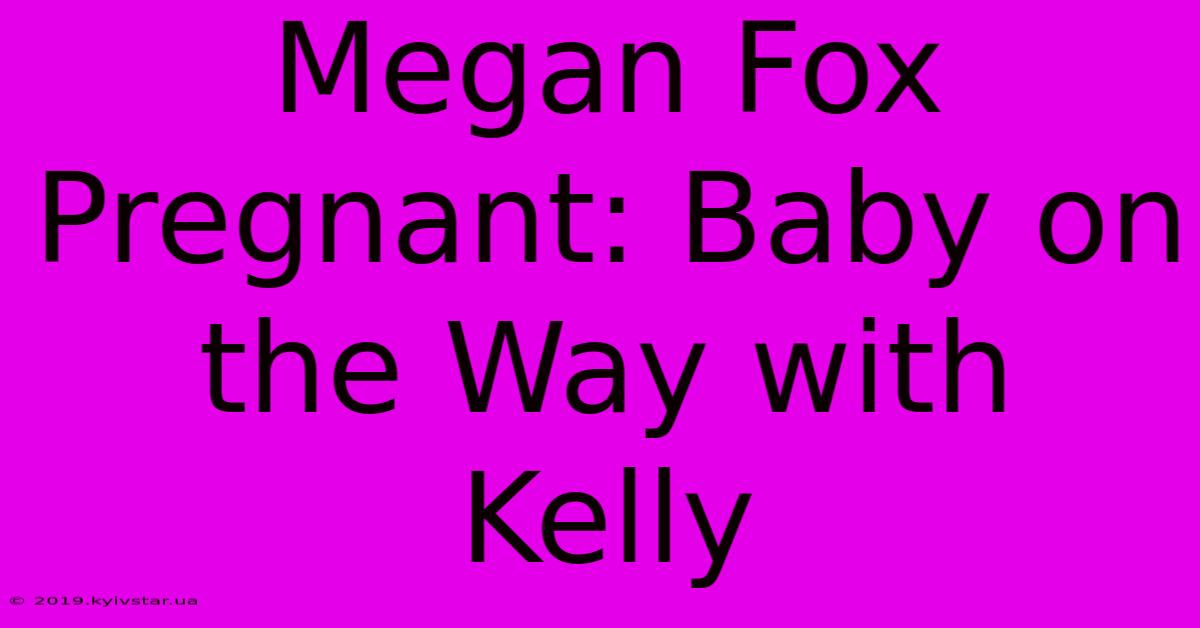 Megan Fox Pregnant: Baby On The Way With Kelly