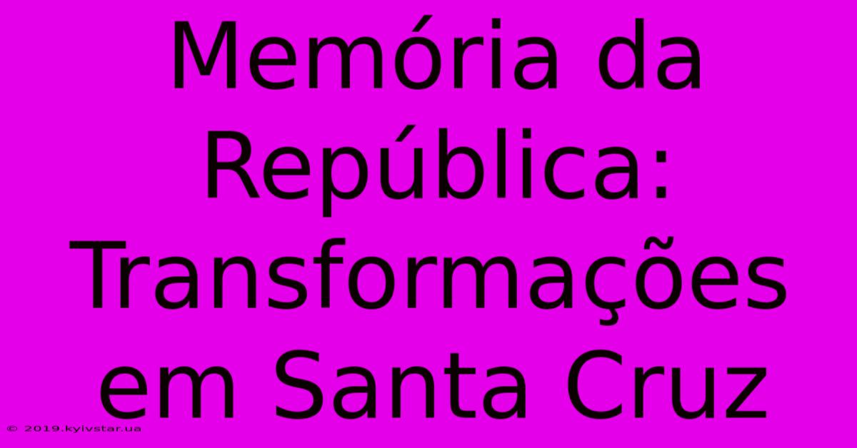 Memória Da República: Transformações Em Santa Cruz