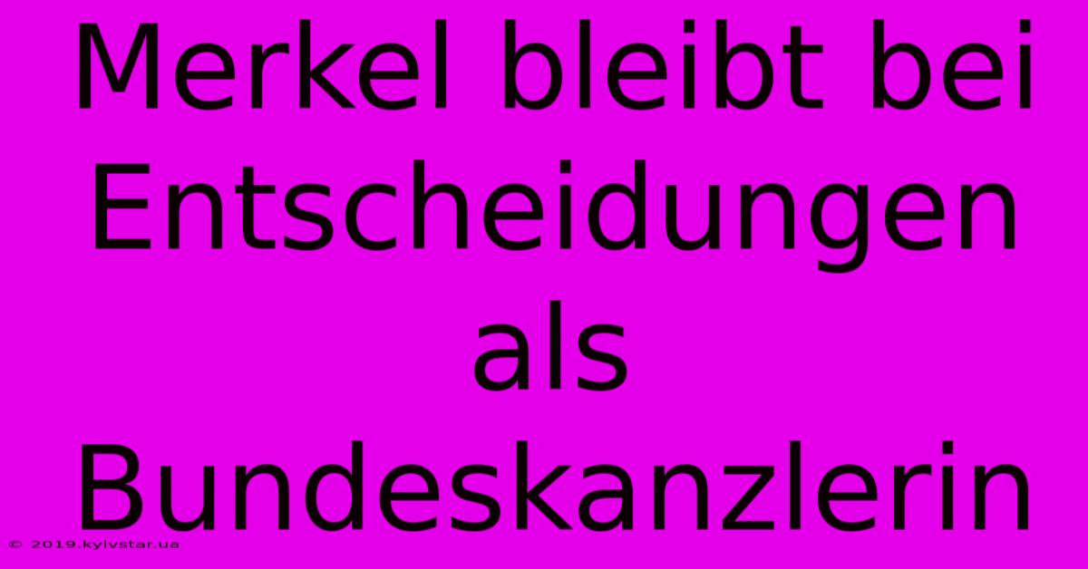 Merkel Bleibt Bei Entscheidungen Als Bundeskanzlerin