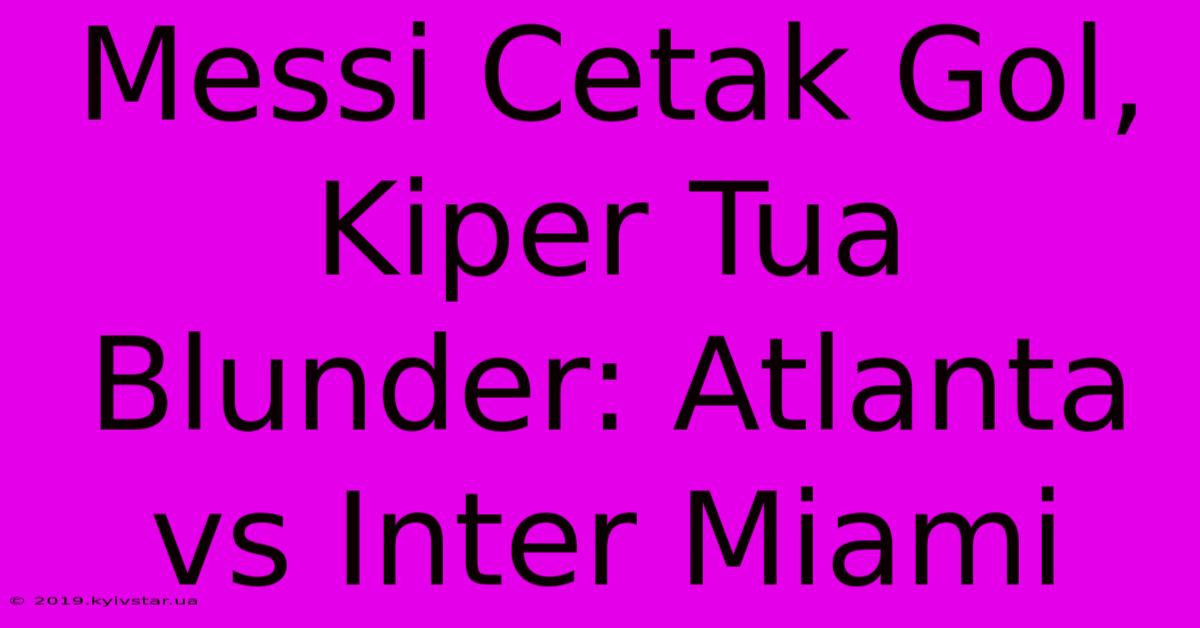 Messi Cetak Gol, Kiper Tua Blunder: Atlanta Vs Inter Miami