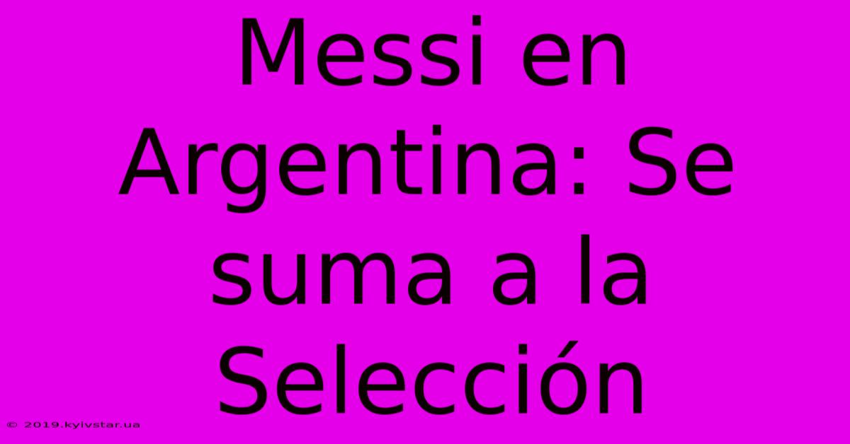 Messi En Argentina: Se Suma A La Selección