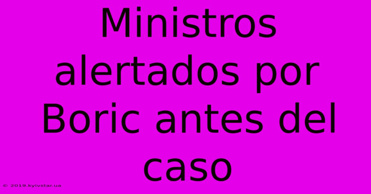 Ministros Alertados Por Boric Antes Del Caso