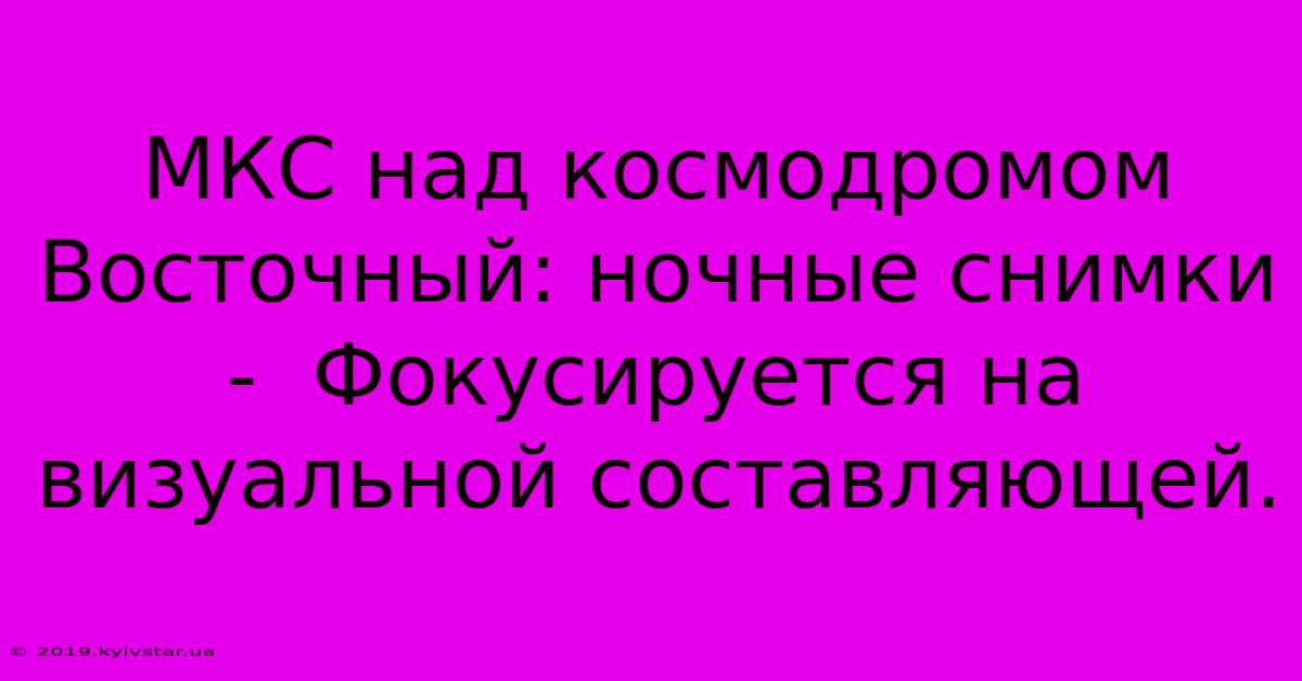 МКС Над Космодромом Восточный: Ночные Снимки -  Фокусируется На Визуальной Составляющей.