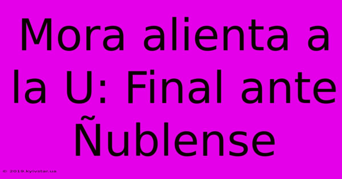 Mora Alienta A La U: Final Ante Ñublense