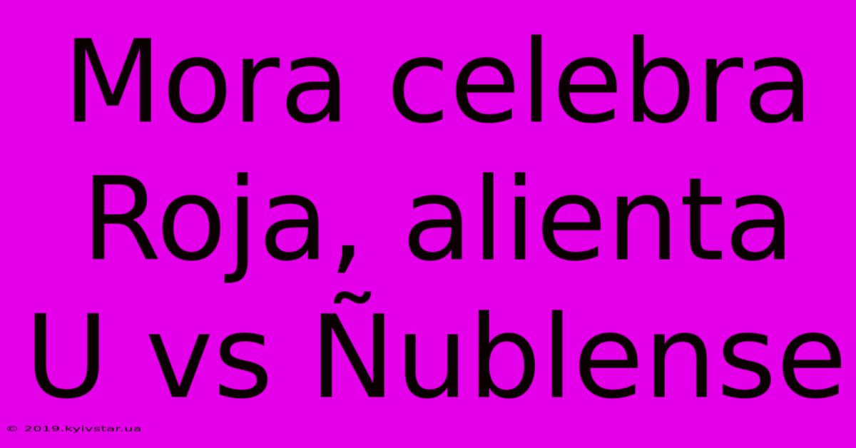 Mora Celebra Roja, Alienta U Vs Ñublense