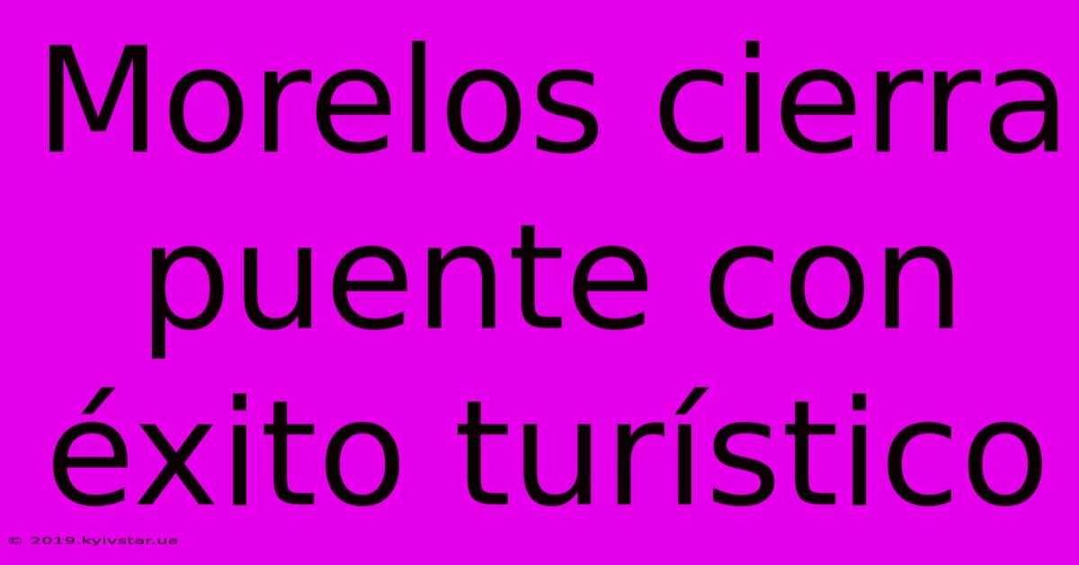 Morelos Cierra Puente Con Éxito Turístico