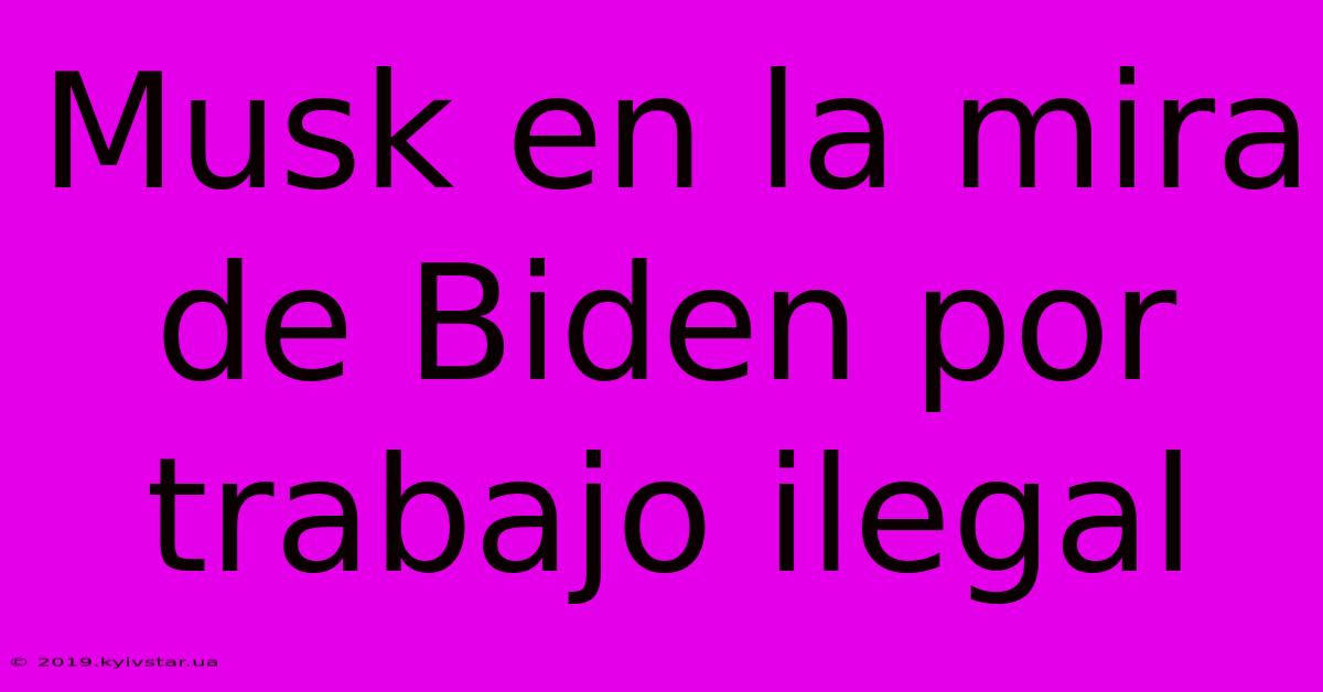 Musk En La Mira De Biden Por Trabajo Ilegal 