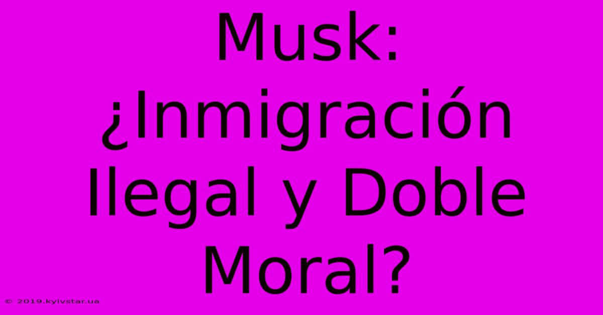 Musk: ¿Inmigración Ilegal Y Doble Moral?