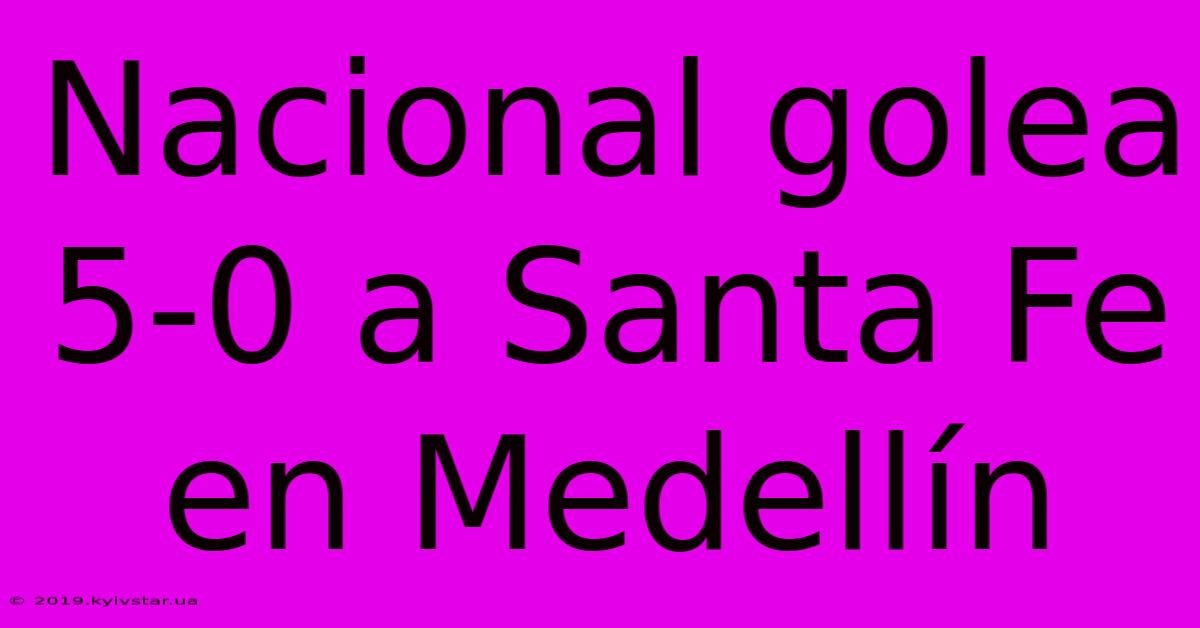 Nacional Golea 5-0 A Santa Fe En Medellín