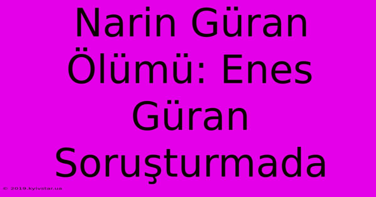 Narin Güran Ölümü: Enes Güran Soruşturmada