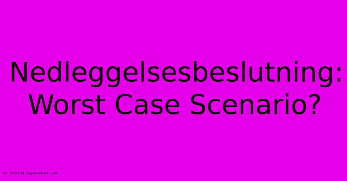 Nedleggelsesbeslutning: Worst Case Scenario?