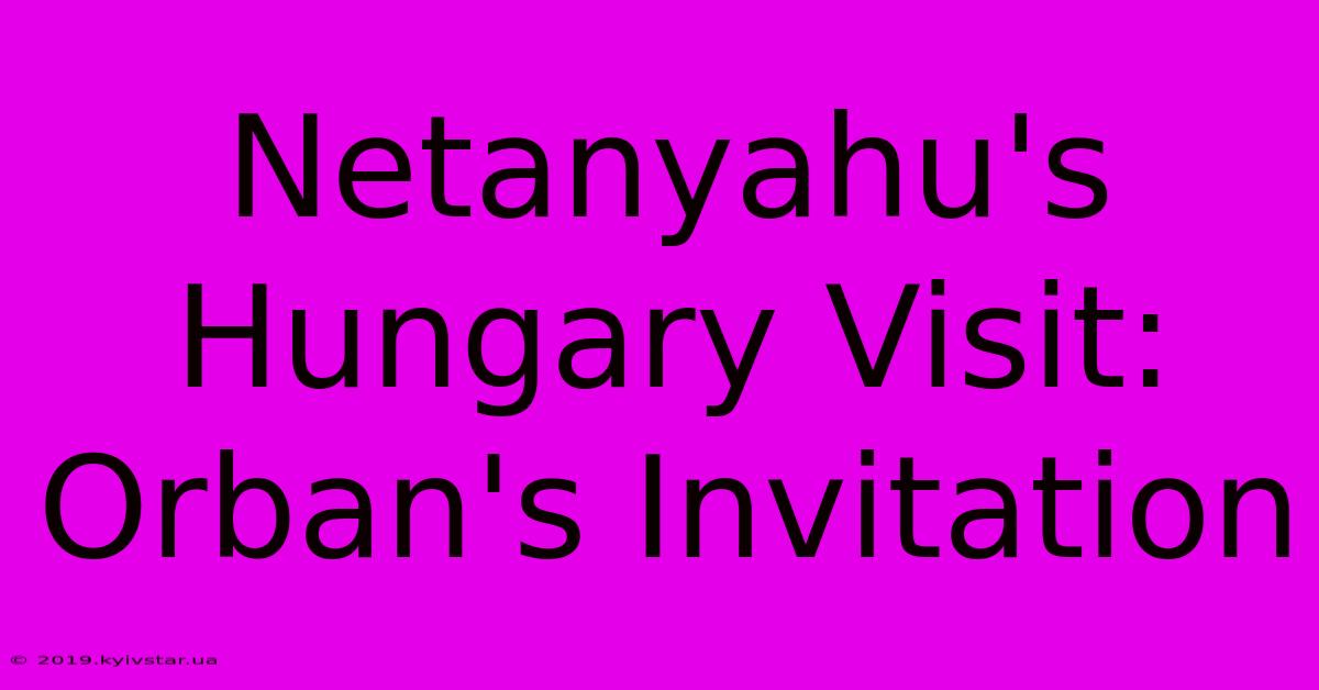 Netanyahu's Hungary Visit: Orban's Invitation