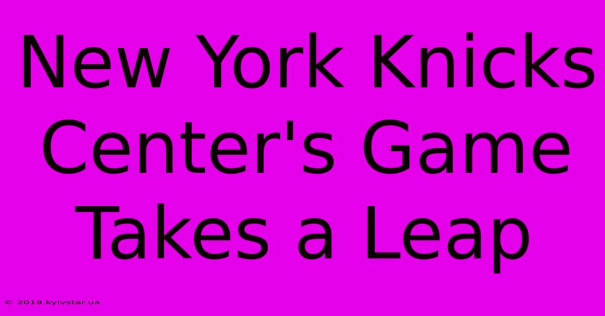 New York Knicks Center's Game Takes A Leap 