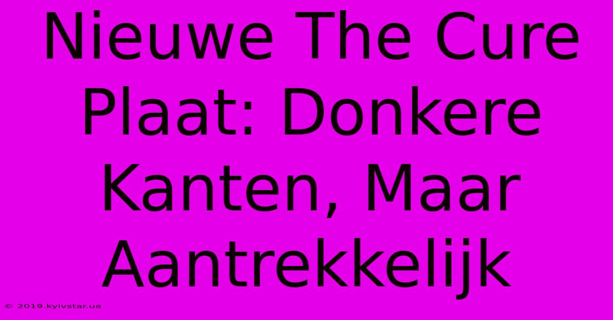 Nieuwe The Cure Plaat: Donkere Kanten, Maar Aantrekkelijk 