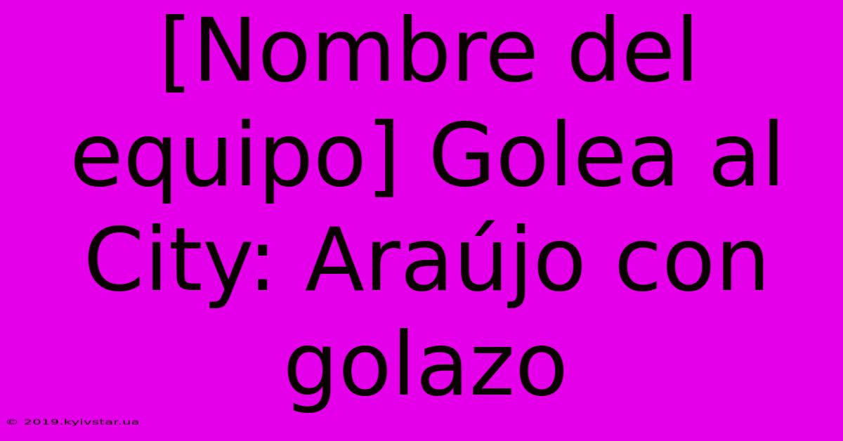 [Nombre Del Equipo] Golea Al City: Araújo Con Golazo