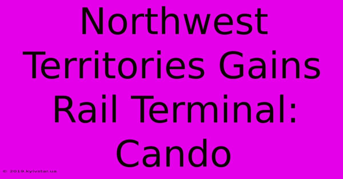 Northwest Territories Gains Rail Terminal: Cando