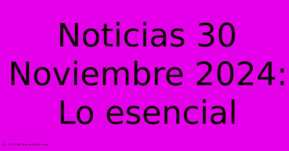 Noticias 30 Noviembre 2024: Lo Esencial