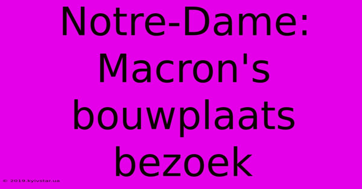 Notre-Dame: Macron's Bouwplaats Bezoek