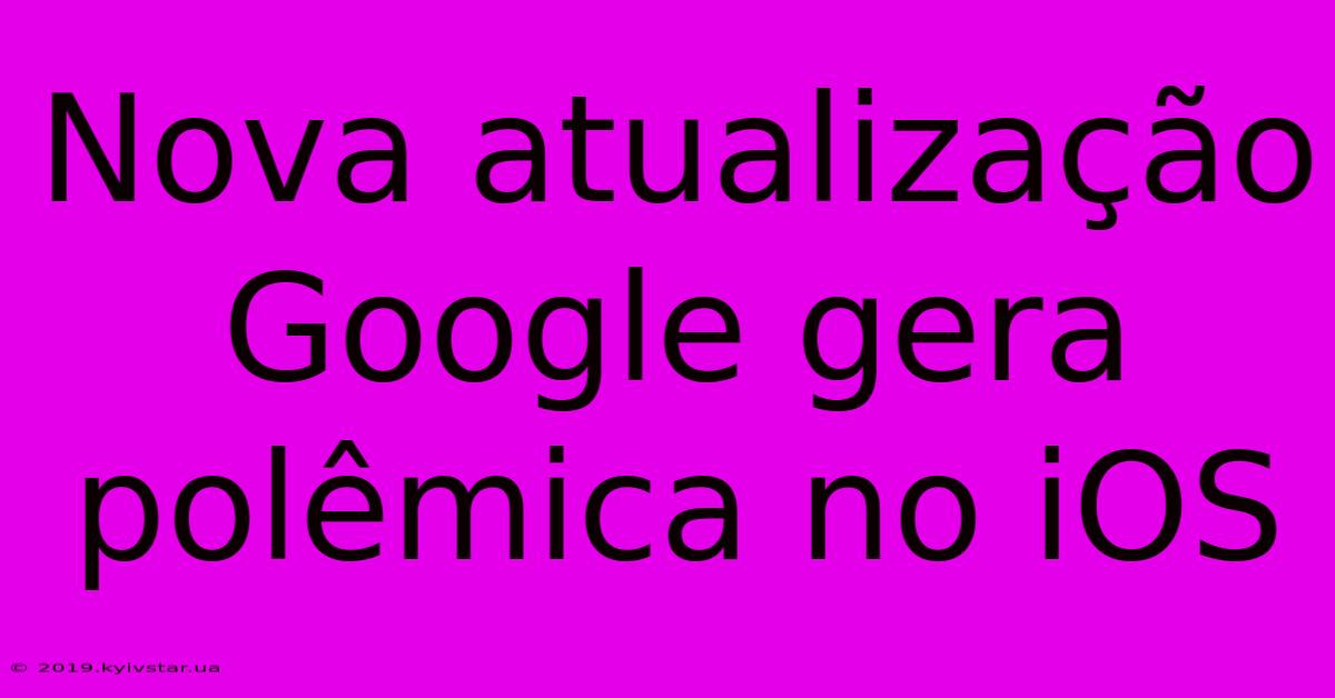 Nova Atualização Google Gera Polêmica No IOS