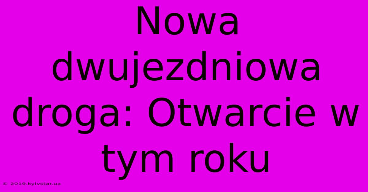 Nowa Dwujezdniowa Droga: Otwarcie W Tym Roku