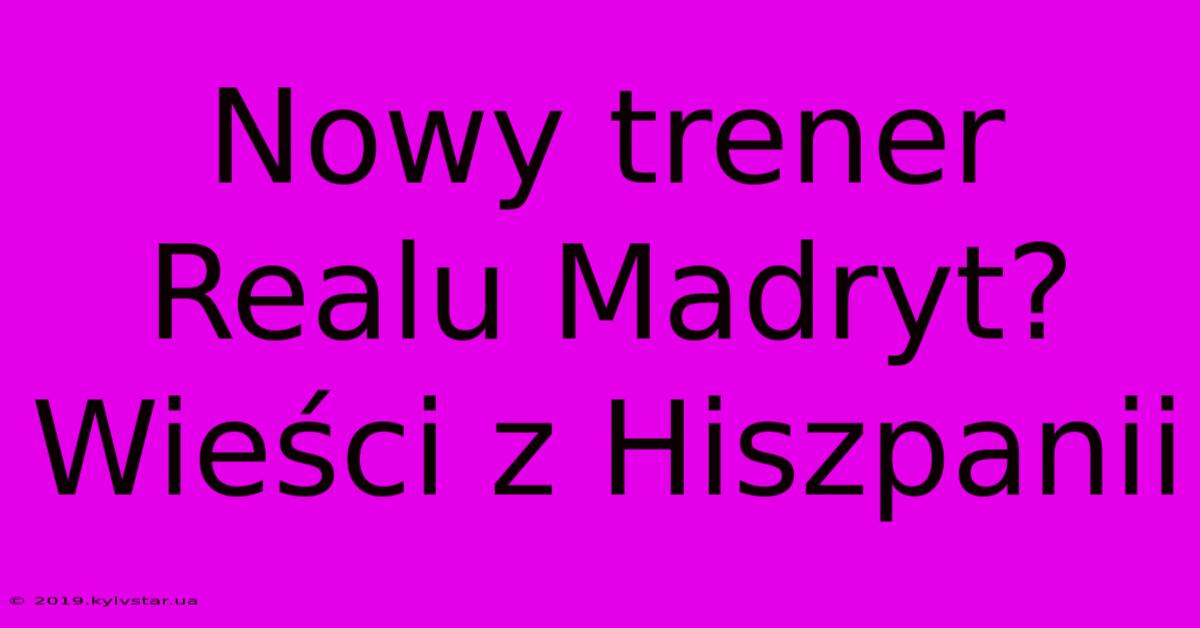 Nowy Trener Realu Madryt? Wieści Z Hiszpanii