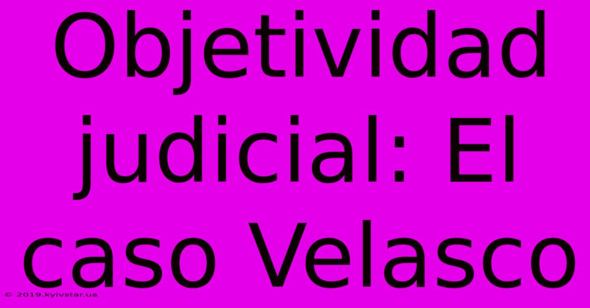 Objetividad Judicial: El Caso Velasco