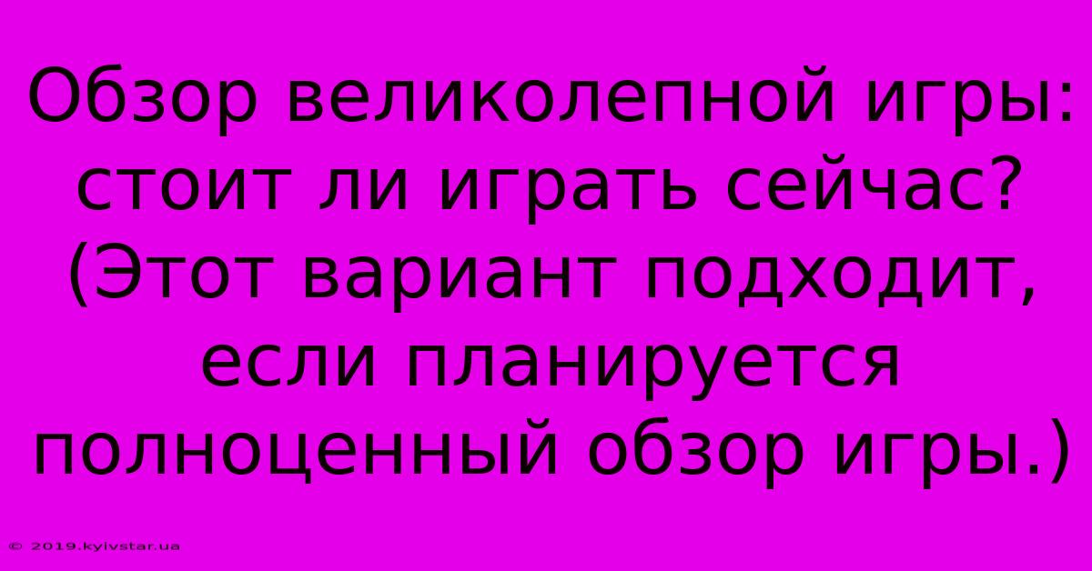 Обзор Великолепной Игры: Стоит Ли Играть Сейчас? (Этот Вариант Подходит, Если Планируется Полноценный Обзор Игры.)