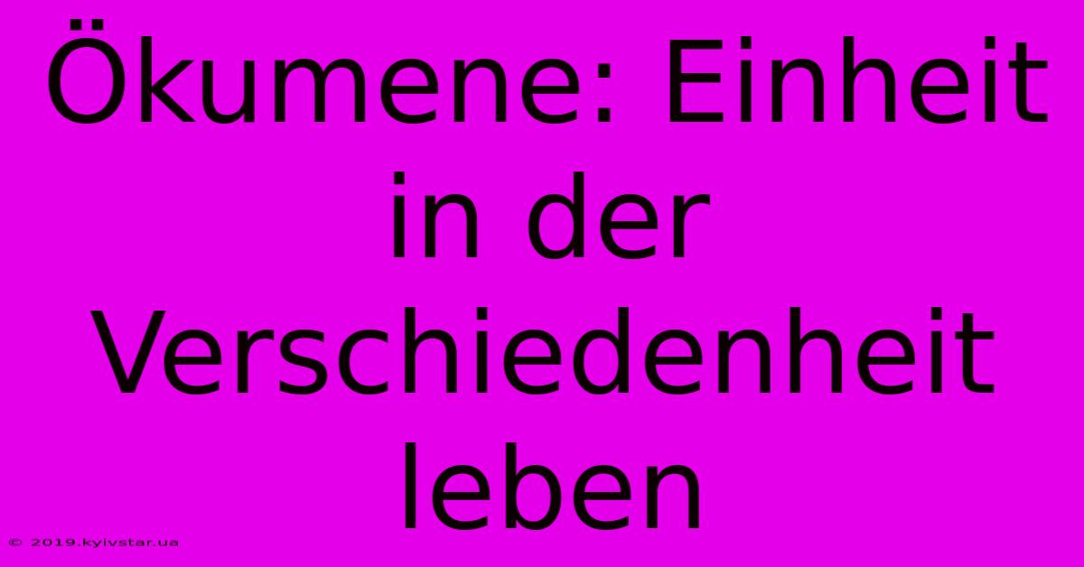 Ökumene: Einheit In Der Verschiedenheit Leben