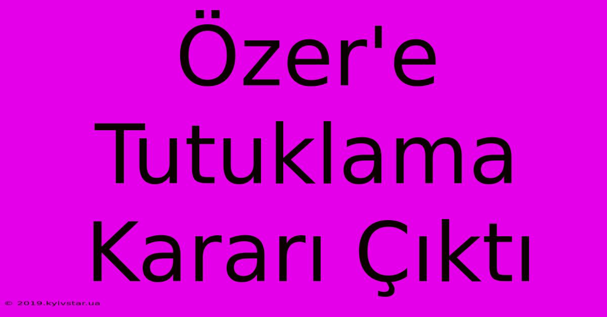 Özer'e Tutuklama Kararı Çıktı