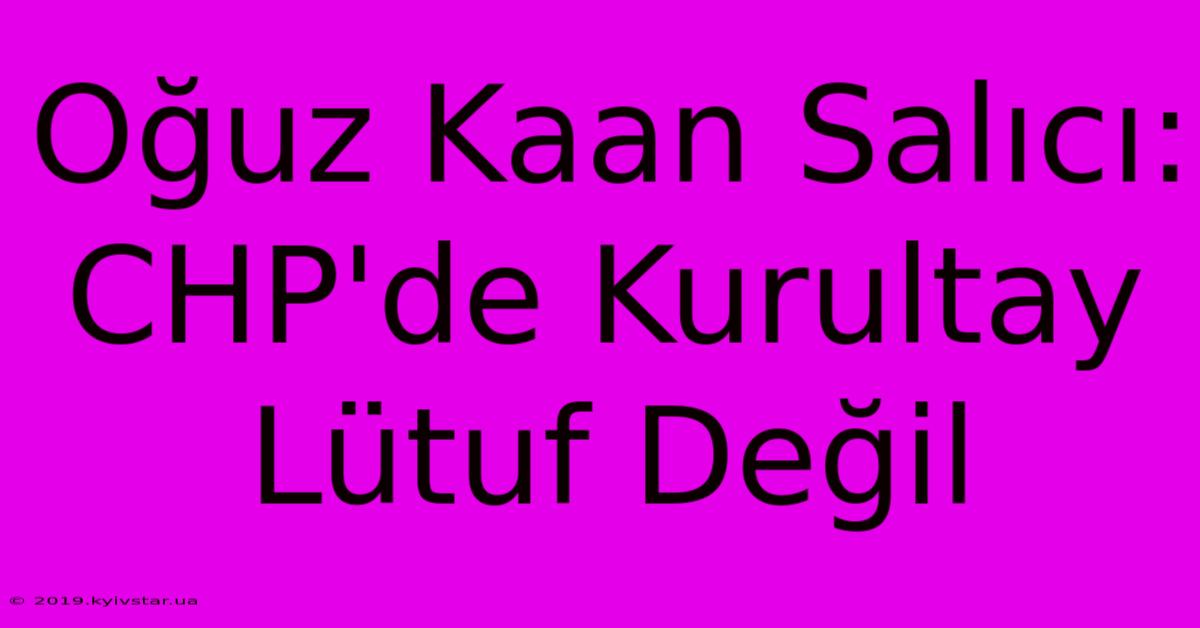 Oğuz Kaan Salıcı: CHP'de Kurultay Lütuf Değil