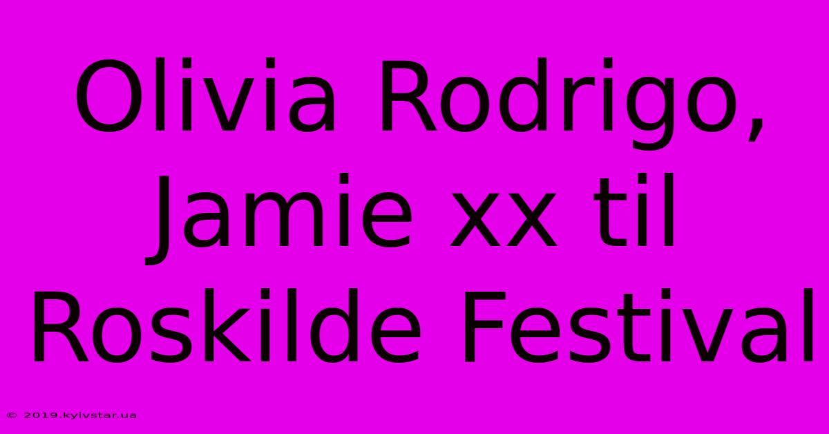 Olivia Rodrigo, Jamie Xx Til Roskilde Festival