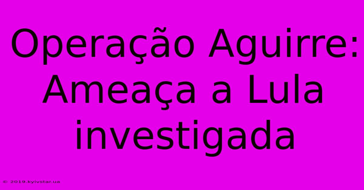 Operação Aguirre: Ameaça A Lula Investigada