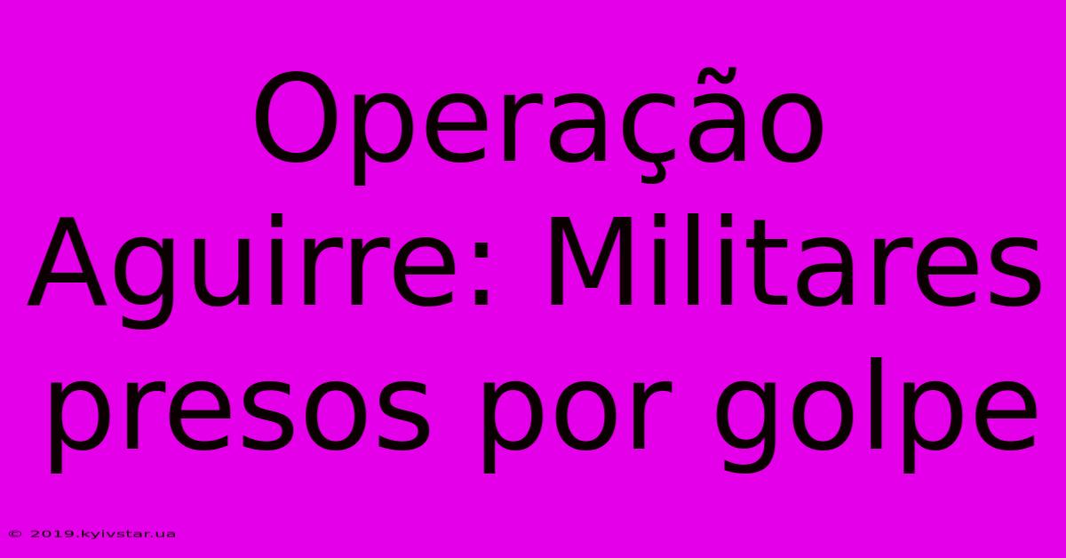 Operação Aguirre: Militares Presos Por Golpe