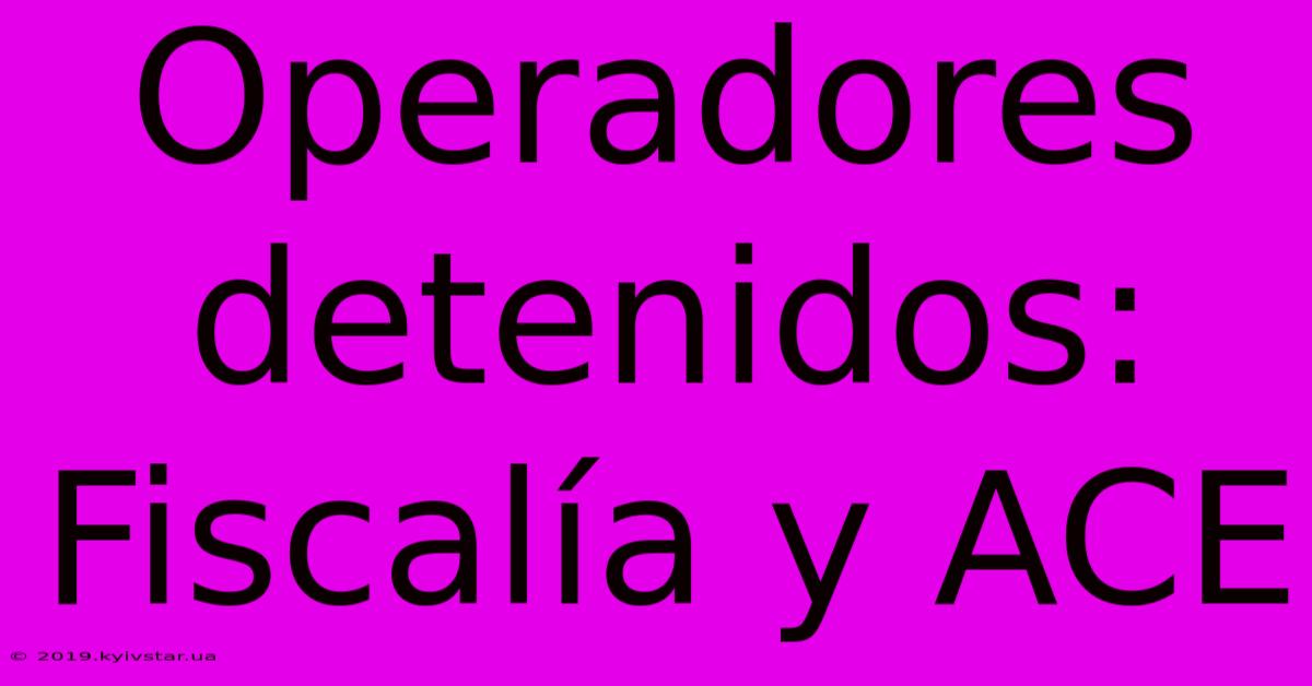 Operadores Detenidos: Fiscalía Y ACE