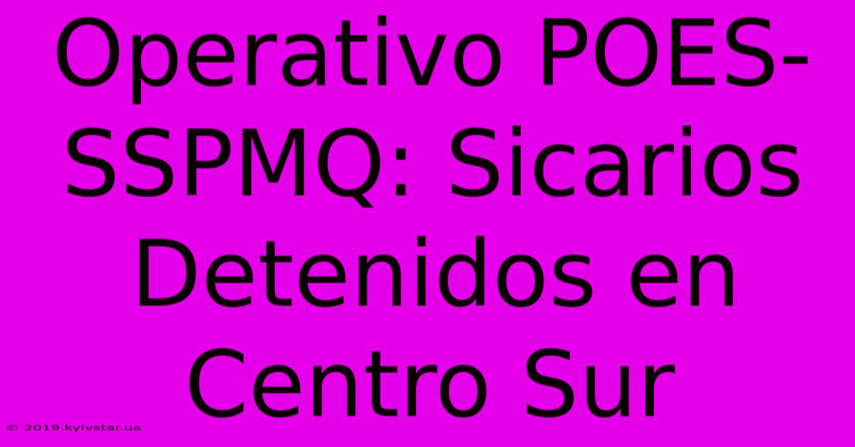 Operativo POES-SSPMQ: Sicarios Detenidos En Centro Sur