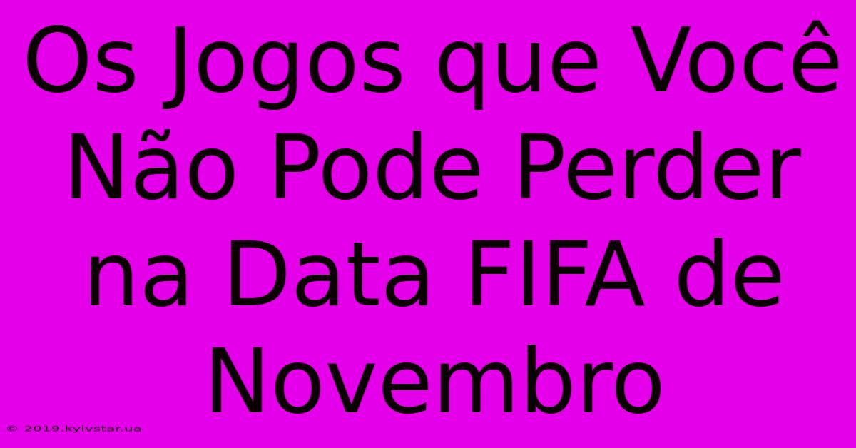 Os Jogos Que Você Não Pode Perder Na Data FIFA De Novembro 