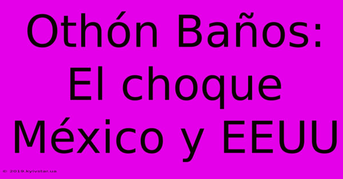 Othón Baños: El Choque México Y EEUU