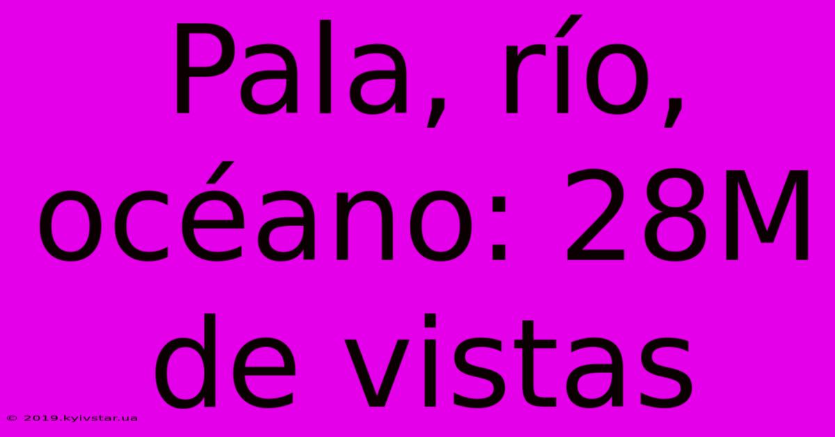 Pala, Río, Océano: 28M De Vistas