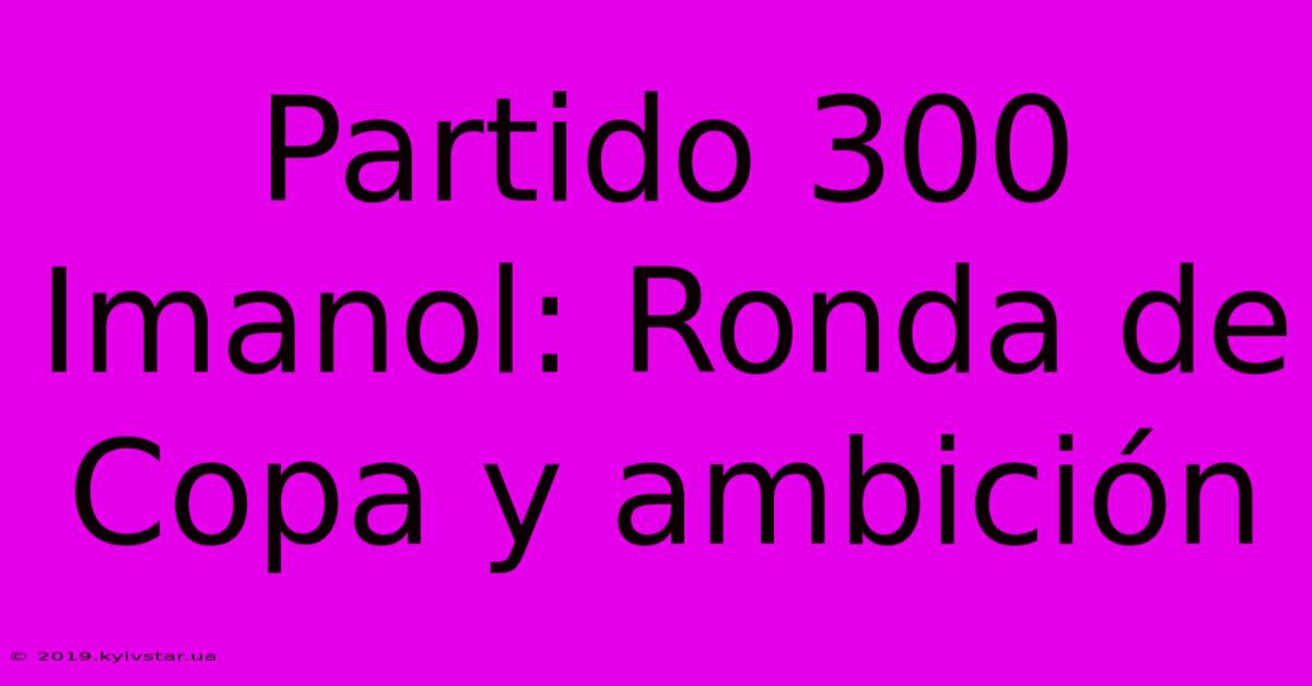 Partido 300 Imanol: Ronda De Copa Y Ambición