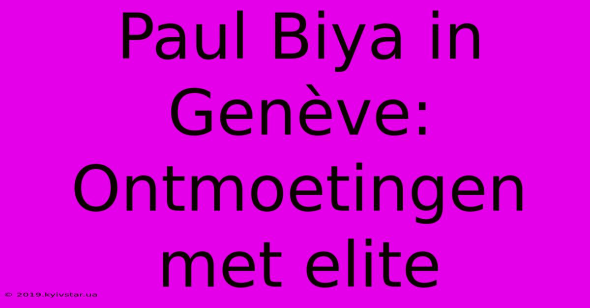 Paul Biya In Genève: Ontmoetingen Met Elite