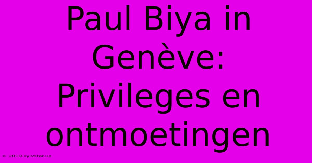 Paul Biya In Genève: Privileges En Ontmoetingen