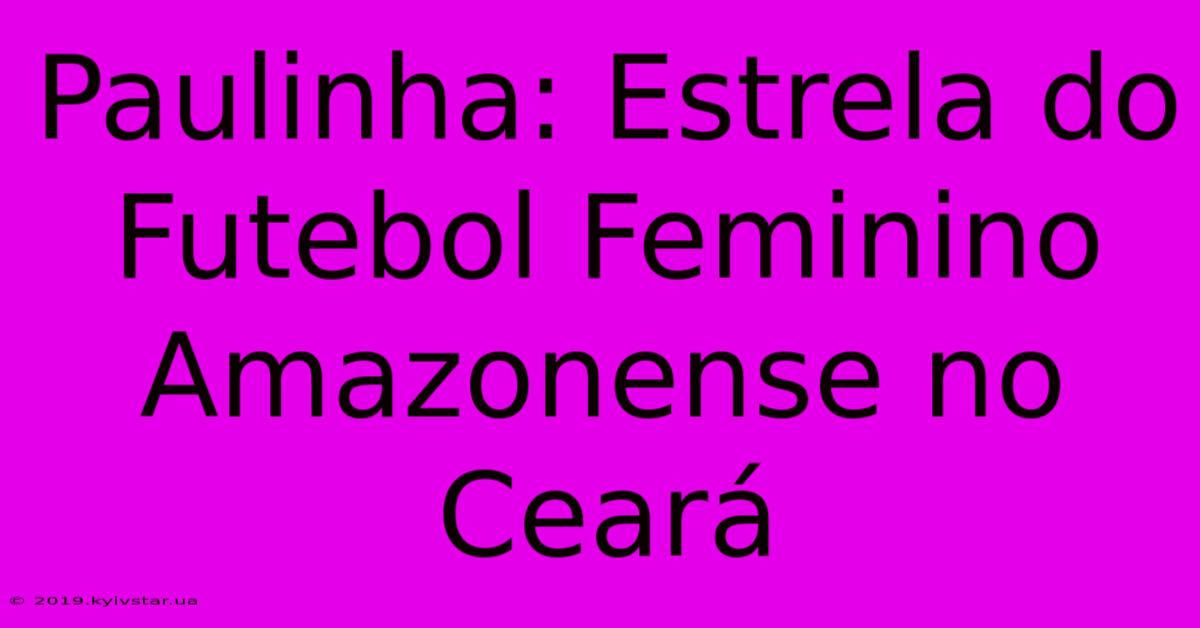 Paulinha: Estrela Do Futebol Feminino Amazonense No Ceará