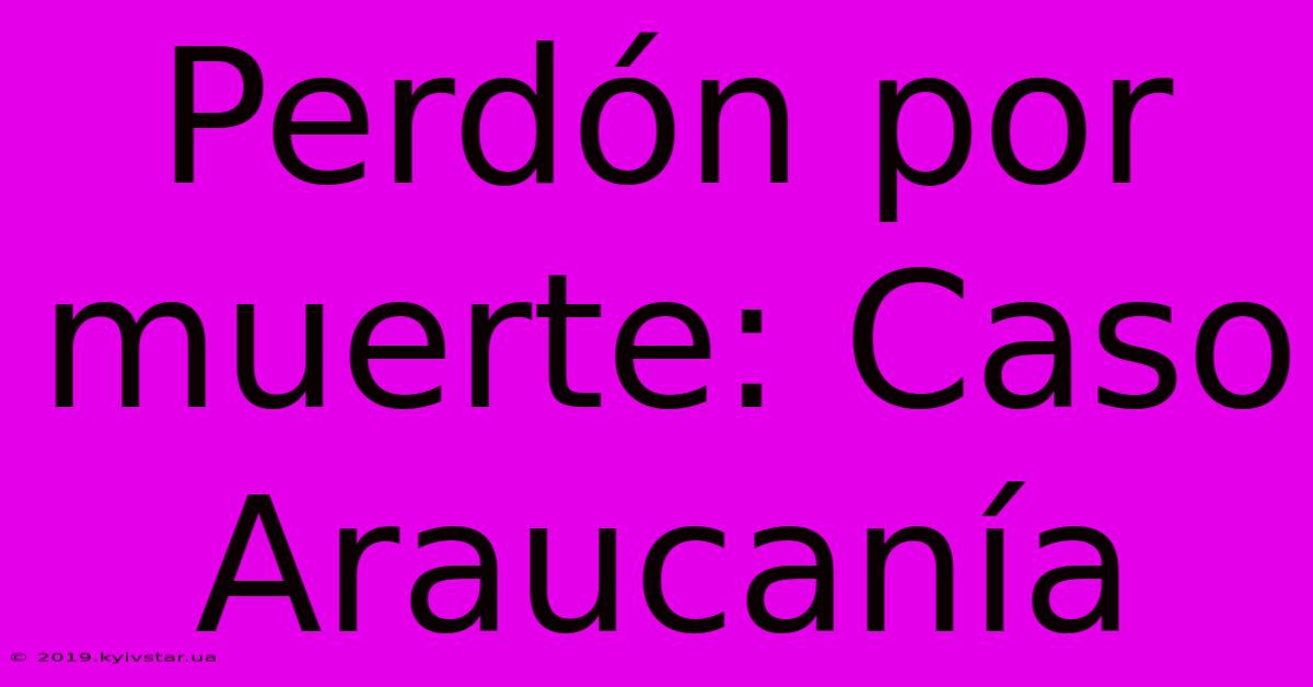 Perdón Por Muerte: Caso Araucanía