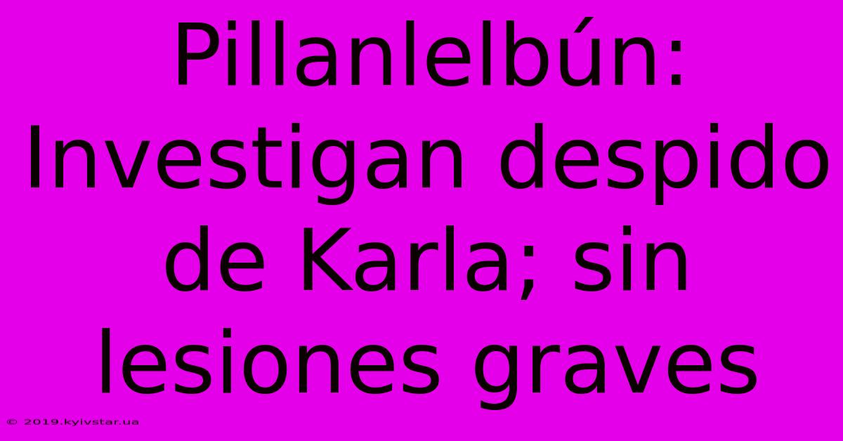 Pillanlelbún: Investigan Despido De Karla; Sin Lesiones Graves