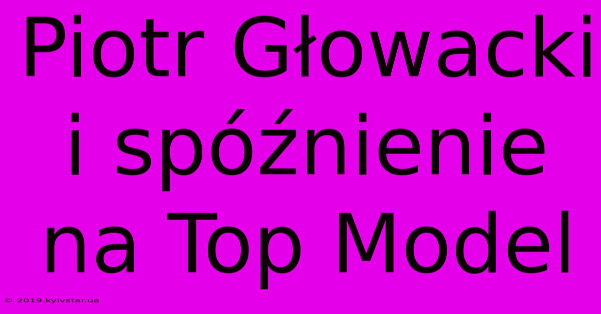 Piotr Głowacki I Spóźnienie Na Top Model