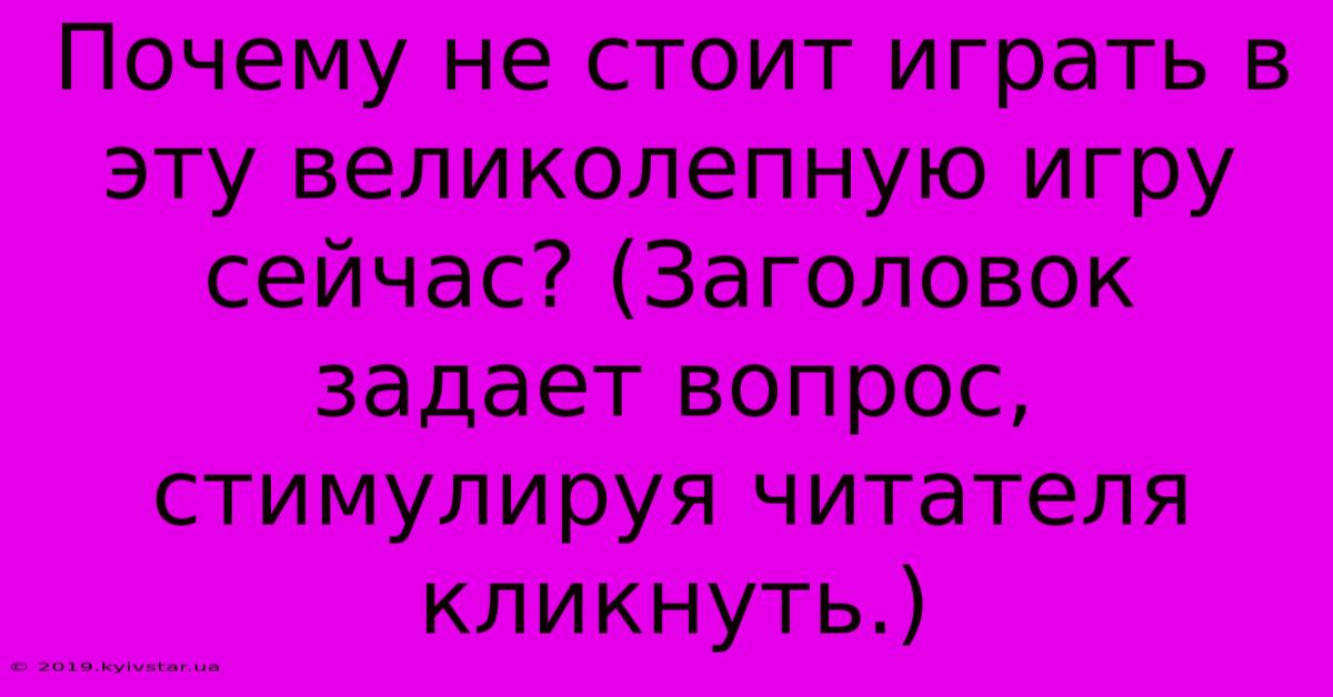 Почему Не Стоит Играть В Эту Великолепную Игру Сейчас? (Заголовок Задает Вопрос, Стимулируя Читателя Кликнуть.)